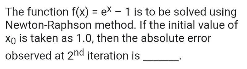 The function f(x) = ex – 1 is to be solved using
Newton-Raphson method. If the initial value of
Xo is taken as 1.0, then the absolute error
%3D
observed at 2nd iteration is
