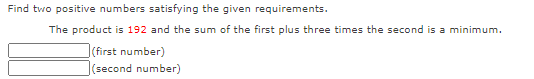 Find two positive numbers satisfying the given requirements.
The product is 192 and the sum of the first plus three times the second is a minimum.
(first number)
|(second number)
