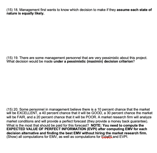 (15) 18. Management first wants to know which decision to make if they assume each state of
nature is equally likely.
(15) 19. There are some management personnel that are very pessimistic about this project.
What decision would be made under a pessimistic (maximin) decision criterion?
(15) 20. Some personnel in management believe there is a 10 percent chance that the market
will be EXCELLENT, a 40 percent chance that it will be GOOD, a 30 percent chance the market
will be FAIR, and a 20 percent chance that it will be POOR. A market research firm will analyze
market conditions and will provide a perfect forecast (they provide a money back guarantee).
What is the most that should be paid for this forecast? NOTE: You need to compute the
EXPECTED VALUE OF PERFECT INFORMATION (EVPI) after computing EMV for each
decision alternative and finding the best EMV without hiring the market research firm.
(Show) all computations for EMV, as well as computations for Eweland EVPI.
