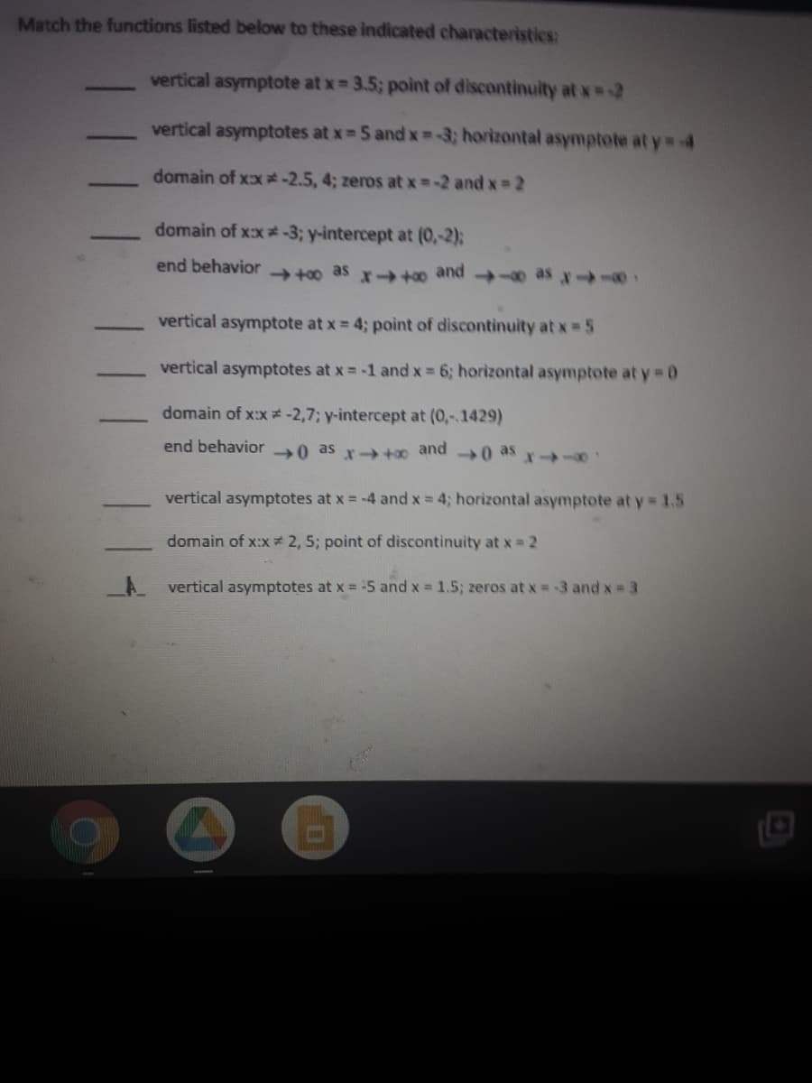 Match the functions listed below to these indicated characteristics:
vertical asymptote at x 3.5; point of discontinuity at x -2
vertical asymptotes at x 5 and x -3; horizontal asymptote at y 4
domain of xx -2.5, 4; zeros at x =-2 and x 2
domain of xx*-3; y-intercept at (0,-2);
end behavior
+00 as x→* and 0 - 64
vertical asymptote at x = 4; point of discontinuity at x 5
vertical asymptotes at x = -1 and x 6; horizontal asymptote at y 0
domain of x:x#-2,7; y-intercept at (0,-1429)
end behavior 0 as x-+0 and
0 as x-
vertical asymptotes at x = -4 and x = 4; horizontal asymptote at y = 1.5
domain of x:x * 2, 5; point of discontinuity at x = 2
A vertical asymptotes at x = -5 and x = 1.5; zeros at x =3 and x = 3
