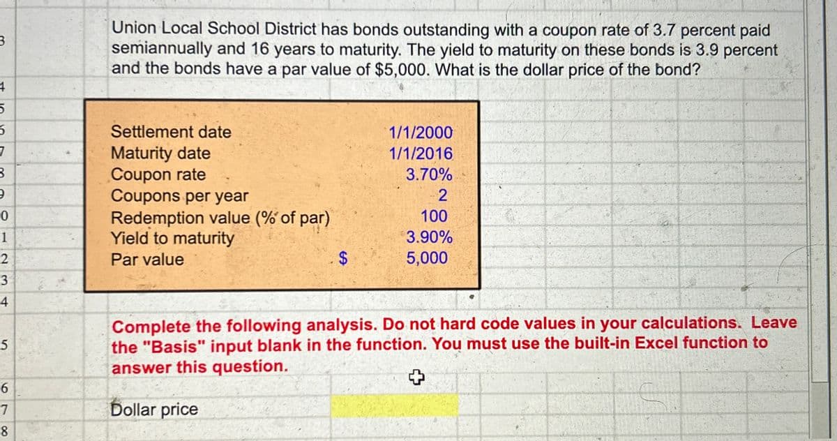 3.
Union Local School District has bonds outstanding with a coupon rate of 3.7 percent paid
semiannually and 16 years to maturity. The yield to maturity on these bonds is 3.9 percent
and the bonds have a par value of $5,000. What is the dollar price of the bond?
1/1/2000
1/1/2016
3.70%
2
100
3.90%
$
5,000
4
5
56
7
Settlement date
Maturity date
8
Coupon rate
э
Coupons per year
0
Redemption value (% of par)
1
Yield to maturity
2
Par value
3
4
5
Complete the following analysis. Do not hard code values in your calculations. Leave
the "Basis" input blank in the function. You must use the built-in Excel function to
answer this question.
6
7
Dollar price
8