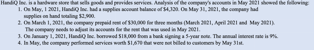 HandiQ Inc. is a hardware store that sells goods and provides services. Analysis of the company's accounts in May 2021 showed the following:
1. On May, 1 2021, HandiQ Inc. had a supplies account balance of $4,320. On May 31, 2021, the company had
supplies on hand totaling $2,900.
2. On March 1, 2021, the company prepaid rent of $30,000 for three months (March 2021, April 2021 and May 2021).
The company needs to adjust its accounts for the rent that was used in May 2021.
3. On January 1, 2021, HandiQ Inc. borrowed $18,000 from a bank signing a 5-year note. The annual interest rate is 9%.
4. In May, the company performed services worth $1,670 that were not billed to customers by May 31st.
