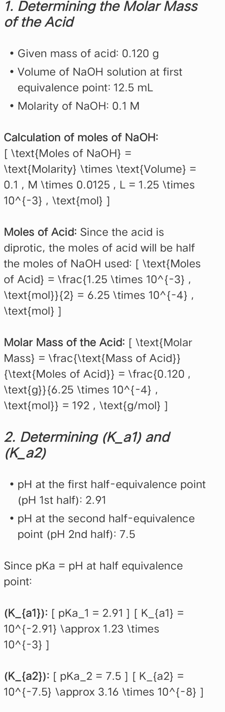 1. Determining the Molar Mass
of the Acid
• Given mass of acid: 0.120 g
• Volume of NaOH solution at first
•
equivalence point: 12.5 mL
Molarity of NaOH: 0.1 M
Calculation of moles of NaOH:
[ \text{Moles of NaOH} =
\text{Molarity} \times \text{Volume} =
0.1, M \times 0.0125, L = 1.25 \times
10^{-3}, \text{mol} ]
Moles of Acid: Since the acid is
diprotic, the moles of acid will be half
the moles of NaOH used: [ \text{Moles
of Acid} = \frac{1.25 \times 10^{-3},
\text{mol}}{2} = 6.25 \times 10^{-4},
\text{mol} ]
Molar Mass of the Acid: [ \text{Molar
Mass} \frac{\text{Mass of Acid}}
=
{\text{Moles of Acid}} = \frac{0.120,
\text{g}}{6.25 \times 10^{-4},
\text{mol}} = 192, \text{g/mol} ]
2. Determining (K_a1) and
(K_a2)
•
⚫ pH at the first half-equivalence point
(pH 1st half): 2.91
⚫ pH at the second half-equivalence
point (pH 2nd half): 7.5
Since pKa = pH at half equivalence
point:
(K_{a1}): [pka_1 = 2.91 ] [ K_{a1} =
10^{-2.91} \approx 1.23 \times
10^{-3}]
(K_{a2}): [ pKa_2 = 7.5 ] [ K_{a2} =
=
10^{-7.5} \approx 3.16 \times 10^{-8} ]