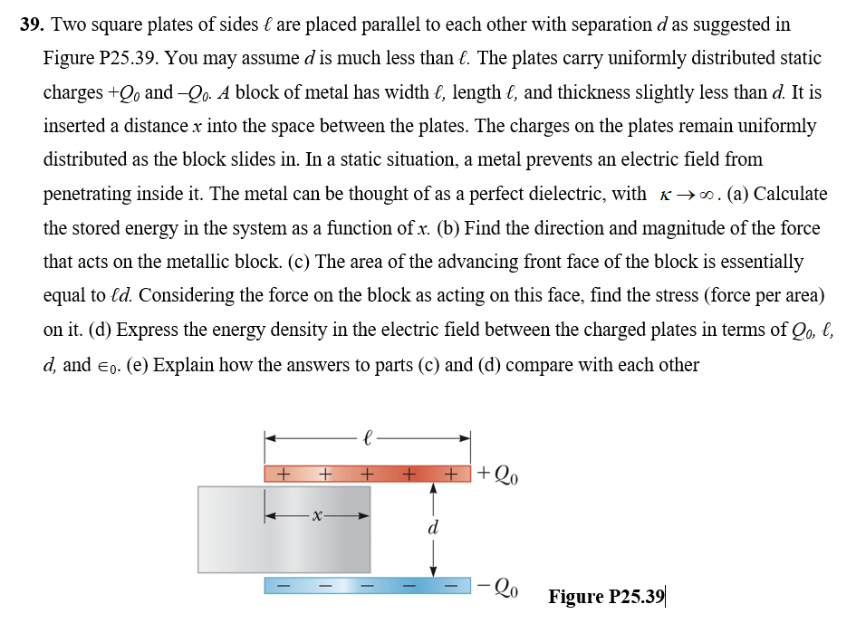 39. Two square plates of sides { are placed parallel to each other with separation d as suggested in
Figure P25.39. You may assume d is much less than €. The plates carry uniformly distributed static
charges +Qo and -Qo. A block of metal has width €, length €, and thickness slightly less than d. It is
inserted a distance x into the space between the plates. The charges on the plates remain uniformly
distributed as the block slides in. In a static situation, a metal prevents an electric field from
penetrating inside it. The metal can be thought of as a perfect dielectric, with K→0. (a) Calculate
the stored energy in the system as a function of x. (b) Find the direction and magnitude of the force
that acts on the metallic block. (c) The area of the advancing front face of the block is essentially
equal to ld. Considering the force on the block as acting on this face, find the stress (force per area)
on it. (d) Express the energy density in the electric field between the charged plates in terms of Qo, l,
d, and eo. (e) Explain how the answers to parts (c) and (d) compare with each other
+ +Q.
- x-
d
Qo
|
Figure P25.39
