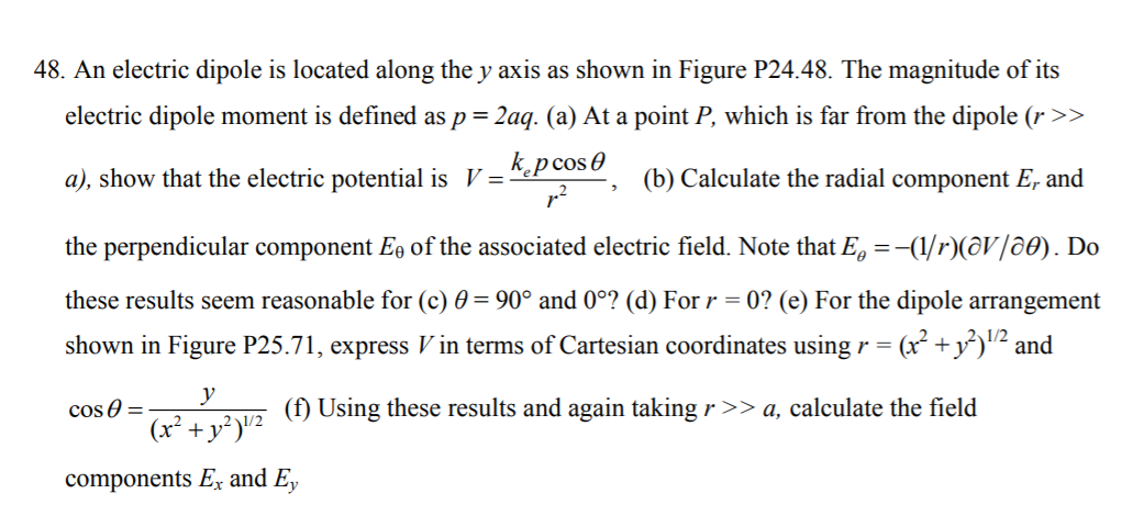 48. An electric dipole is located along the y axis as shown in Figure P24.48. The magnitude of its
electric dipole moment is defined as p= 2aq. (a) At a point P, which is far from the dipole (r>>
%3D
a), show that the electric potential is V =
k.pcos0
(b) Calculate the radial component E, and
the perpendicular component E, of the associated electric field. Note that E, =-(1/r)(@V/ô0). Do
these results seem reasonable for (c) 0 = 90° and 0°? (d) For r = 0? (e) For the dipole arrangement
shown in Figure P25.71, express V in terms of Cartesian coordinates using r = (x² +y³)'"2 and
y
cos 0 =
(x² + y²)"²
(f) Using these results and again taking r >> a, calculate the field
1/2
components Ex and E,
