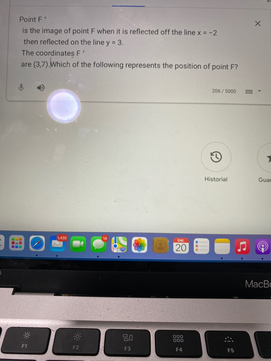 Point F'
is the image of point F when it is reflected off the line x = -2
then reflected on the line y = 3.
The coordinates F'
are (3,7).Which of the following represents the position of point F?
206/5000
Historial
Guar
1,430
14
ENE.
20
MacBc
80
000
000
F1
F2
F3
F4
F5
