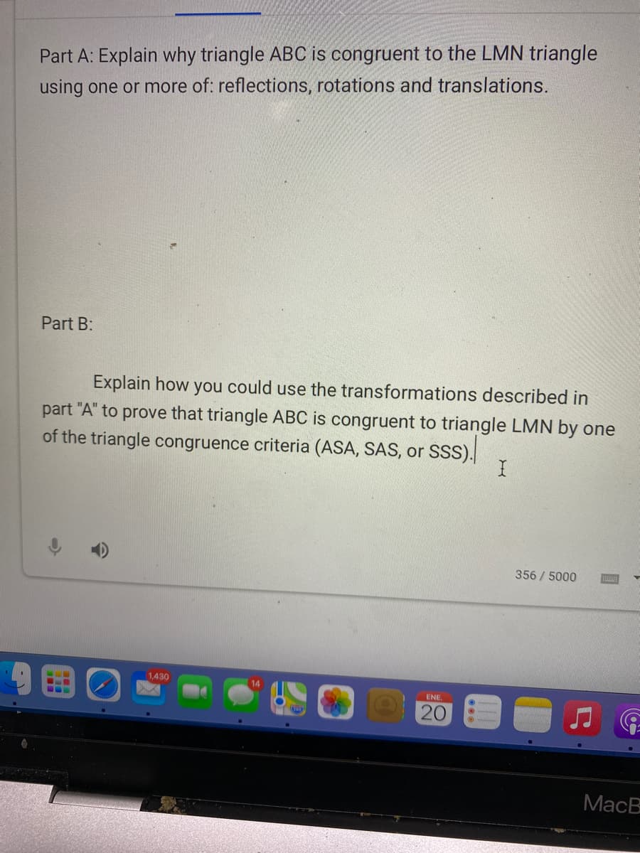 Part A: Explain why triangle ABC is congruent to the LMN triangle
using one or more of: reflections, rotations and translations.
Part B:
Explain how you could use the transformations described in
part "A" to prove that triangle ABC is congruent to triangle LMN by one
of the triangle congruence criteria (ASA, SAS, or SSS).
356/5000
1,430
ENE.
20
МacB
