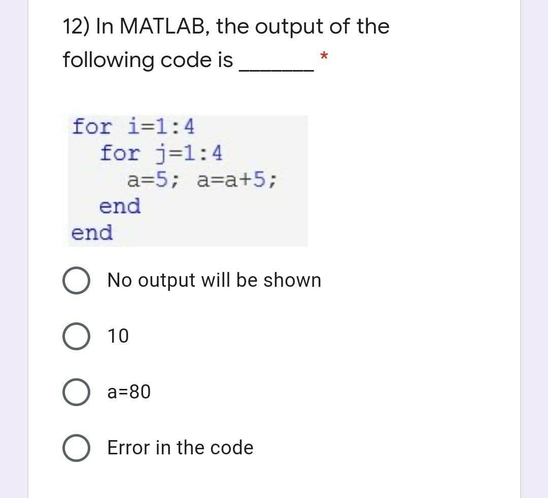 12) In MATLAB, the output of the
following code is
for i=1:4
for j=1:4
a=5; a=a+5;
end
end
O No output will be shown
10
a=80
Error in the code
