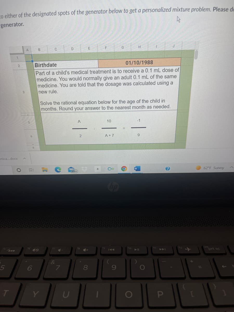 ro either of the designated spots of the generator below to get a personalized mixture problem. Please de
generator.
E
G
H.
A
C
1
01/10/1988
Birthdate
Part of a child's medical treatment is to receive a 0.1 mL dose of
medicine. You would normally give an adult 0.1 mL of the same
medicine. You are told that the dosage was calculated using a
2.
new rule.
Solve the rational equation below for the age of the child in
months. Round your answer to the nearest month as needed.
A
10
A + 7
nnica.docx
62°F Sunny
99+
op
ho
144
prt sc
トト」
6
%3D
Y
ト
