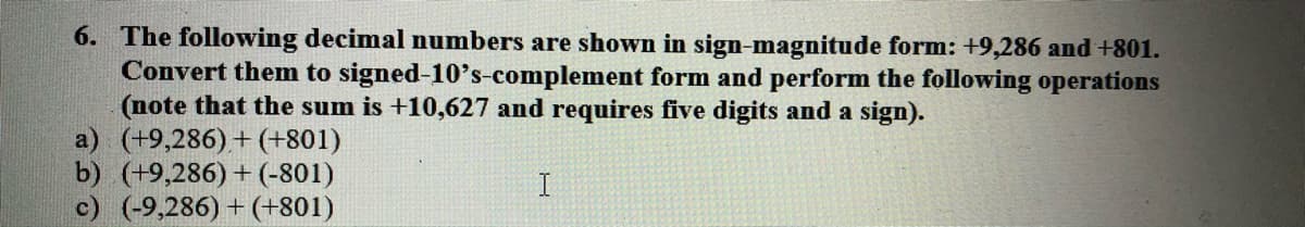 6. The following decimal numbers are shown in sign-magnitude form: +9,286 and +801.
Convert them to signed-10's-complement form and perform the following operations
(note that the sum is +10,627 and requires five digits and a sign).
a) (+9,286)+(+801)
b) (+9,286)+ (-801)
c) (-9,286) + (+801)
I
