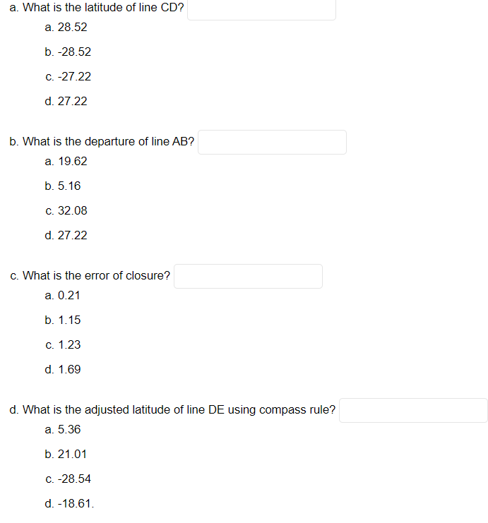 a. What is the latitude of line CD?
а. 28.52
b. -28.52
C. -27.22
d. 27.22
b. What is the departure of line AB?
а. 19.62
b. 5.16
с. 32.08
d. 27.22
c. What is the error of closure?
a. 0.21
b. 1.15
с. 1.23
d. 1.69
d. What is the adjusted latitude of line DE using compass rule?
а. 5.36
b. 21.01
С. -28.54
d. -18.61.
