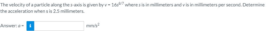 The velocity of a particle along the s-axis is given by v = 16s/7 where s is in millimeters and v is in millimeters per second. Determine
the acceleration when s is 2.5 millimeters.
Answer: a = i
mm/s?
