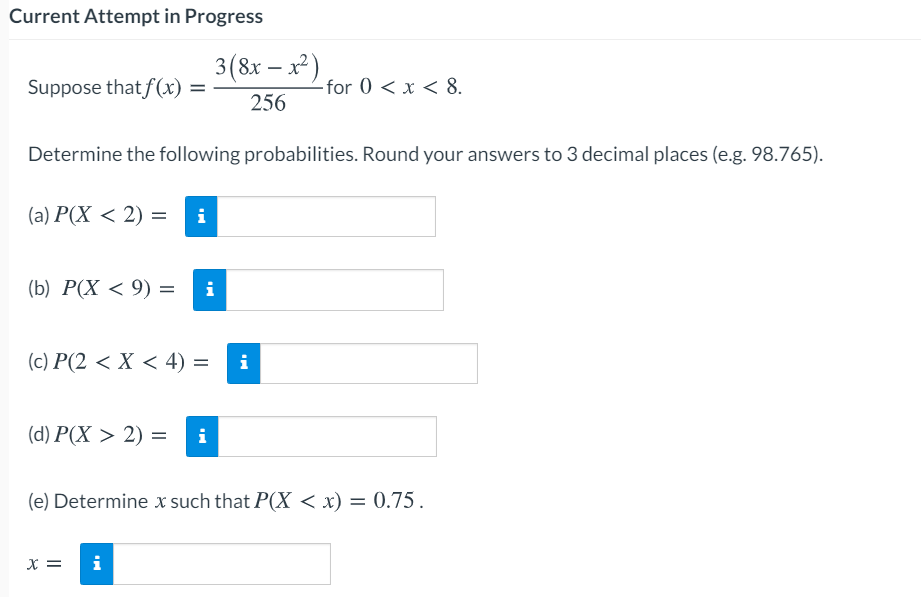 Current Attempt in Progress
3(8x – x²)
Suppose that f(x) =
- for 0 < x < 8.
256
Determine the following probabilities. Round your answers to 3 decimal places (e.g. 98.765).
(a) Р(X < 2) —
(Б) Р(X < 9) %3
i
(c) Р(2 < Х < 4) %3
i
(d) P(X > 2) =
i
(e) Determine x such that P(X < x) = 0.75.
X =
i
