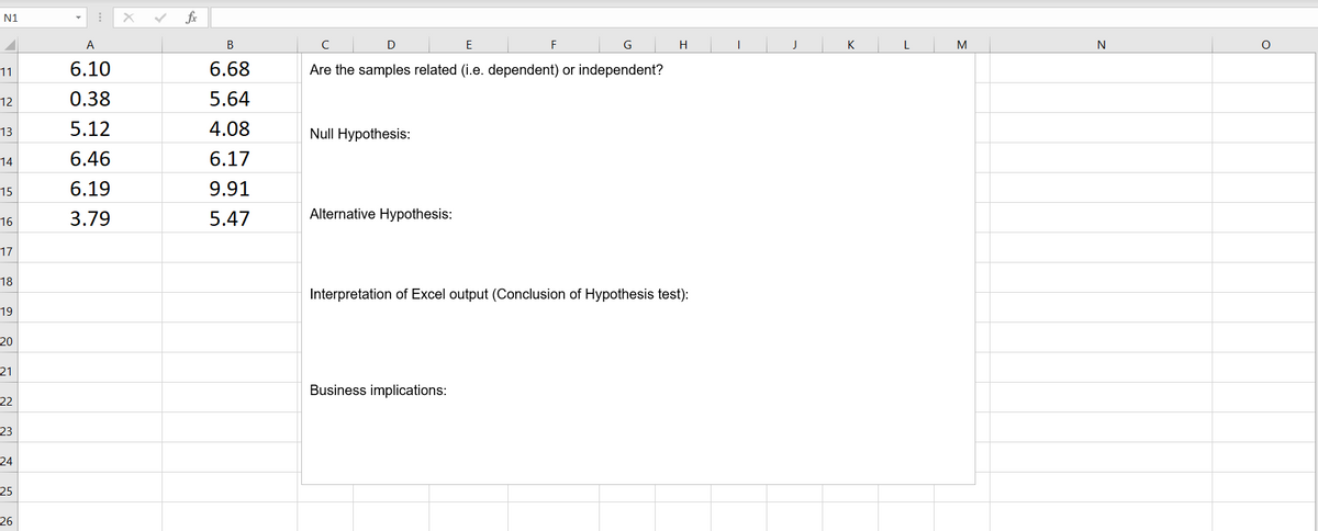 N1
fx
A
В
C
E
F
G
H
K
M
N
6.10
6.68
Are the samples related (i.e. dependent) or independent?
11
12
0.38
5.64
5.12
4.08
Null Hypothesis:
13
14
6.46
6.17
15
6.19
9.91
3.79
5.47
Alternative Hypothesis:
16
17
18
Interpretation of Excel output (Conclusion of Hypothesis test):
19
20
21
Business implications:
22
23
24
25
26
