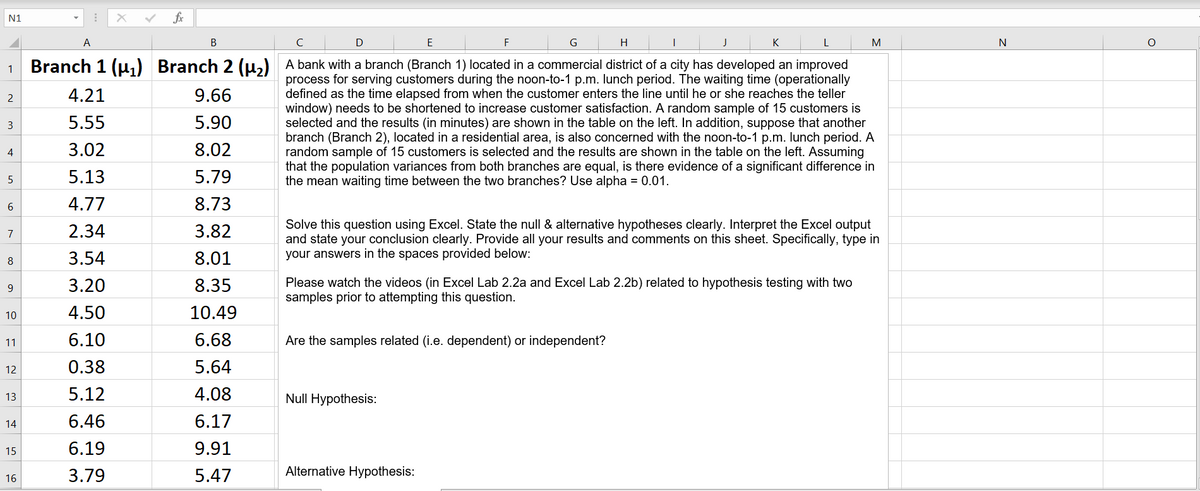 N1
fr
A
В
C
E
F
G
H
K
M
Branch 1 (u,) Branch 2 (u,) A bank with a branch (Branch 1) located in a commercial district of a city has developed an improved
process for serving customers during the noon-to-1 p.m. lunch period. The waiting time (operationally
defined as the time elapsed from when the customer enters the line until he or she reaches the teller
window) needs to be shortened to increase customer satisfaction. A random sample of 15 customers is
selected and the results (in minutes) are shown in the table on the left. In addition, suppose that another
branch (Branch 2), located in a residential area, is also concerned with the noon-to-1 p.m. lunch period. A
random sample of 15 customers is selected and the results are shown in the table on the left. Assuming
that the population variances from both branches are equal, is there evidence of a significant difference in
the mean waiting time between the two branches? Use alpha = 0.01.
4.21
9.66
2
3
5.55
5.90
3.02
8.02
4
5.13
5.79
6
4.77
8.73
Solve this question using Excel. State the null & alternative hypotheses clearly. Interpret the Excel output
and state your conclusion clearly. Provide all your results and comments on this sheet. Specifically, type in
your answers in the spaces provided below:
7
2.34
3.82
8
3.54
8.01
Please watch the videos (in Excel Lab 2.2a and Excel Lab 2.2b) related to hypothesis testing with two
samples prior to attempting this question.
9
3.20
8.35
10
4.50
10.49
11
6.10
6.68
Are the samples related (i.e. dependent) or independent?
12
0.38
5.64
5.12
4.08
Null Hypothesis:
13
14
6.46
6.17
15
6.19
9.91
3.79
5.47
Alternative Hypothesis:
16
