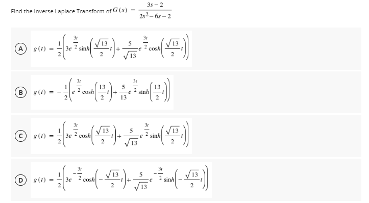 3s - 2
Find the Inverse Laplace Transform of G (s)
2s2 – 6s – 2
3r
31
13
+
8 (1) =
3e
2
sinh
-e
cosh
13
3t
31
g (1) = -
2 cosh
13
sinh
e
-e
13
3r
8(1) =
3e
cosh
2 sinh
+
2
13
31
3r
D 8 (1)
cosh
sinh
Зе
+
V13
