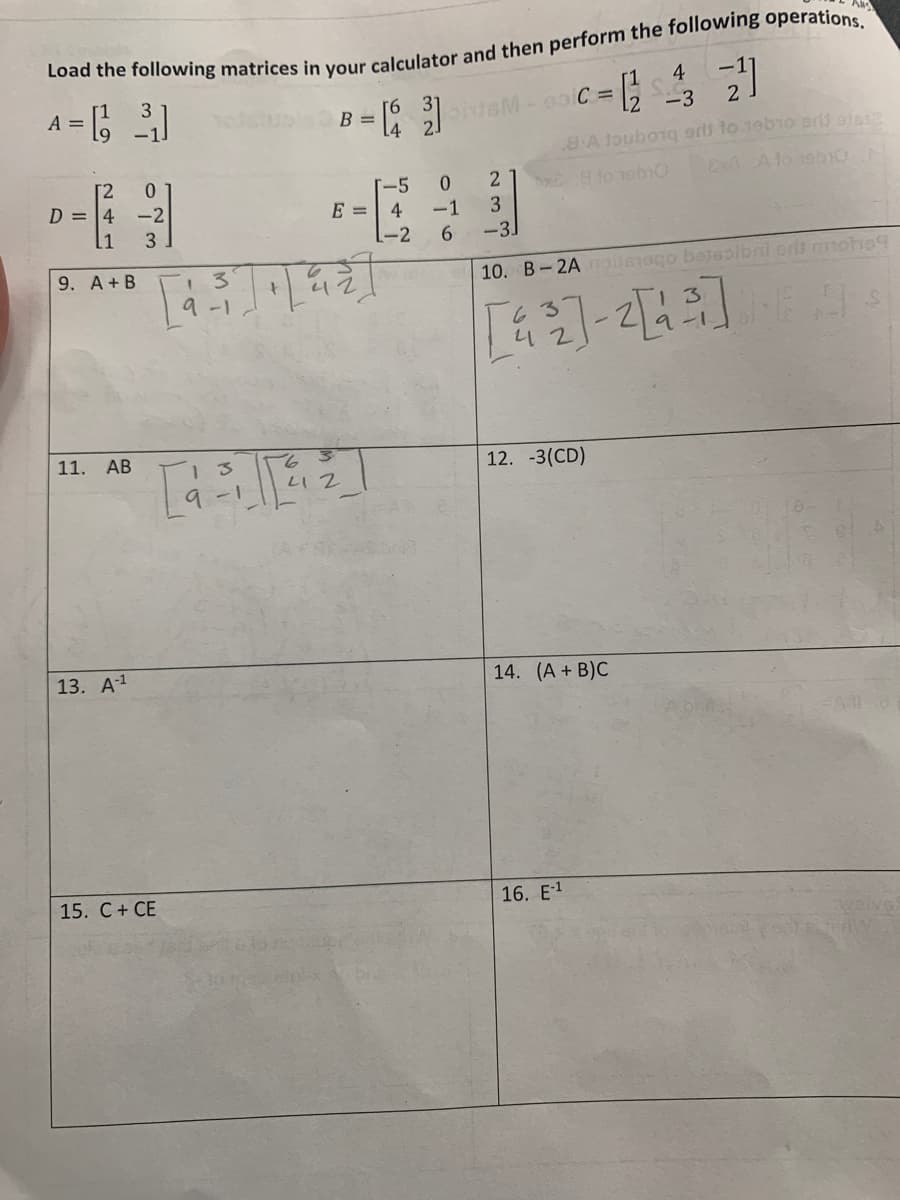 Load the following matrices in your calculator and then perform the following operations.
A = [3₁]
[2
D = 4
0
-2
[1 3
9. A + B
11. AB
13. A-¹
15. C + CE
13
9-1
13
B =
T-5
E = 4
T₁ [4²]
6
412
L-2
4
|SM-90 C = 23
c=²233 2²1
8.A touborq srl to 19b10 Brij ofe$2
Ex8 A lo 19b10 -
Ax8 to 10b10
0
-1
2
3
-3.
6
10. B-2A noissago bessolbni ons mohoq
[독일]-[{]]
12. -3(CD)
14. (A + B)C
16. E-1