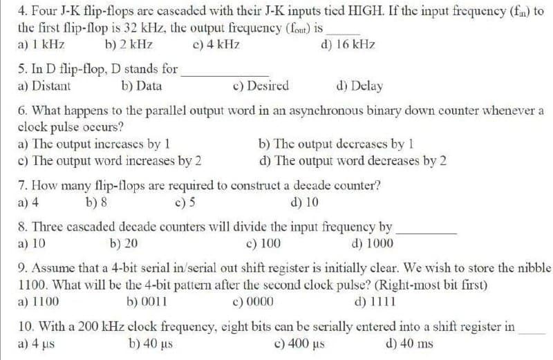 4. Four J-K flip-flops are cascaded with their J-K inputs tied HIGH. If the input frequency (fm) to
the first flip-flop is 32 kHz, the output frequeney (fout) is
a) 1 kHz
b) 2 kHz
c) 4 kHz
d) 16 kHz
5. In D flip-flop, D stands for
a) Distant
b) Data
c) Desired
d) Delay
6. What happens to the parallel output word in an asynchronous binary down counter whenever a
clock pulse occurs?
a) The output increases by 1
c) The output word increases by 2
b) The output decrcases by 1
d) The output word decreases by 2
7. How many flip-flops are required to construct a decade counter?
a) 4
b) 8
c) 5
d) 10
8. Three cascaded decade counters will divide the input frequency by
a) 10
b) 20
c) 100
d) 1000
9. Assume that a 4-bit serial in/serial out shift register is initially clear. We wish to store the nibble
1100. What will be the 4-bit pattern after the second clock pulse? (Right-most bit first)
a) 1100
b) 0011
c) 0000
d) 1111
10. With a 200 kHz clock frequency, eight bits can be serially entered into a shift register in
a) 4 us
b) 40 us
c) 400 us
d) 40 ms
