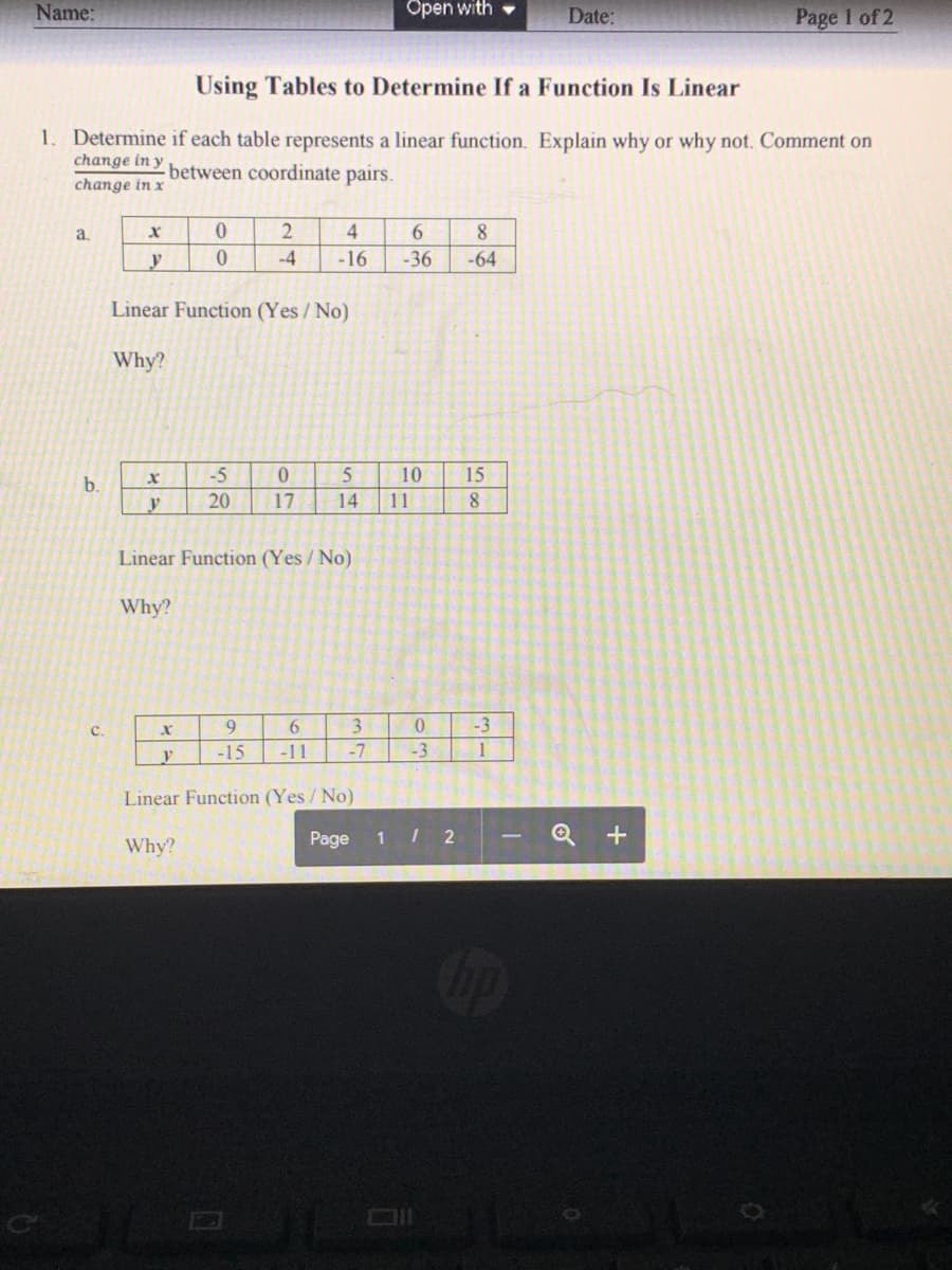 Name:
Open with
Date:
Page I of 2
Using Tables to Determine If a Function Is Linear
1. Determine if each table represents a linear function. Explain why or why not. Comment on
change in y
between coordinate pairs.
change in x
a.
2
4.
6.
y
-4
-16
-36
-64
Linear Function (Yes / No)
Why?
-5
10
15
b.
y
20
17
14
11
Linear Function (Yes/No)
Why?
6.
3.
-3
с.
-15
-11
-7
-3
Linear Function (Yes / No)
Page
1 / 2
Q +
Why?
op
