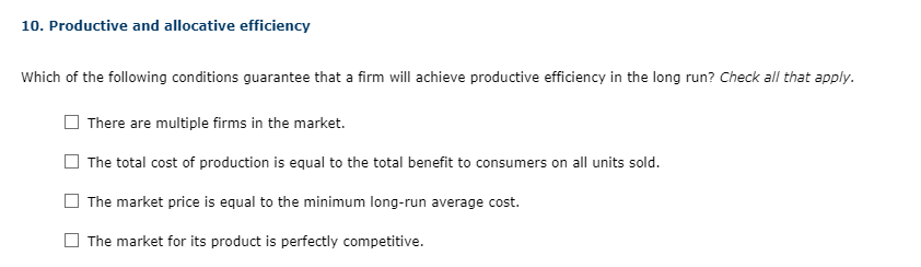 10. Productive and allocative efficiency
Which of the following conditions guarantee that a firm will achieve productive efficiency in the long run? Check all that apply.
There are multiple firms in the market.
The total cost of production is equal to the total benefit to consumers on all units sold.
The market price is equal to the minimum long-run average cost.
The market for its product is perfectly competitive.