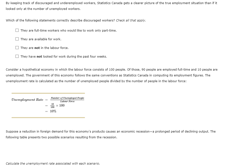 By keeping track of discouraged and underemployed workers, Statistics Canada gets a clearer picture of the true employment situation than if it
looked only at the number of unemployed workers.
Which of the following statements correctly describe discouraged workers? Check all that apply.
They are full-time workers who would like to work only part-time.
They are available for work.
They are not in the labour force.
They have not looked for work during the past four weeks.
Consider a hypothetical economy in which the labour force consists of 100 people. Of those, 90 people are employed full-time and 10 people are
unemployed. The government of this economy follows the same conventions as Statistics Canada in computing its employment figures. The
unemployment rate is calculated as the number of unemployed people divided by the number of people in the labour force:
Unemployment Rate =
Number of Unemployed People
Labour Force
x 100
100
10%
Suppose a reduction in foreign demand for this economy's products causes an economic recession-a prolonged period of declining output. The
following table presents two possible scenarios resulting from the recession.
Calculate the unemployment rate associated with each scenario.