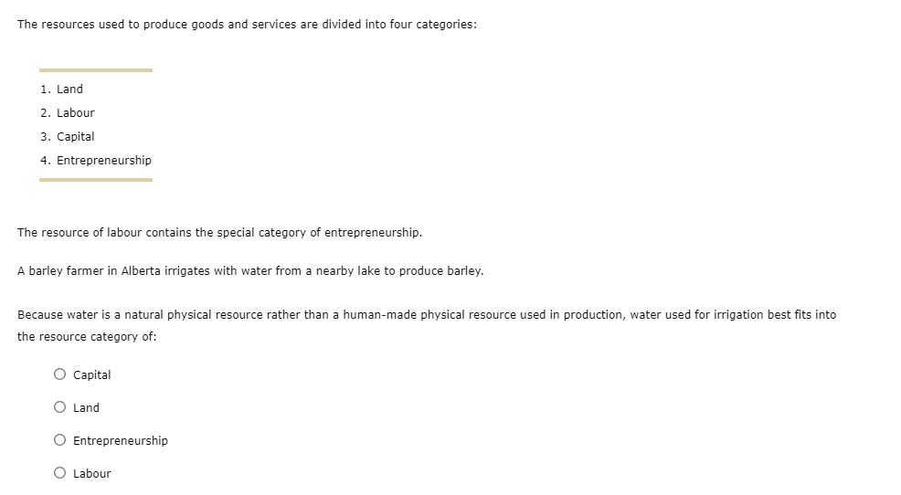 The resources used to produce goods and services are divided into four categories:
1. Land
2. Labour
3. Capital
4. Entrepreneurship
The resource of labour contains the special category of entrepreneurship.
A barley farmer in Alberta irrigates with water from a nearby lake to produce barley.
Because water is a natural physical resource rather than a human-made physical resource used in production, water used for irrigation best fits into
the resource category of:
O Capital
O Land
O Entrepreneurship
O Labour