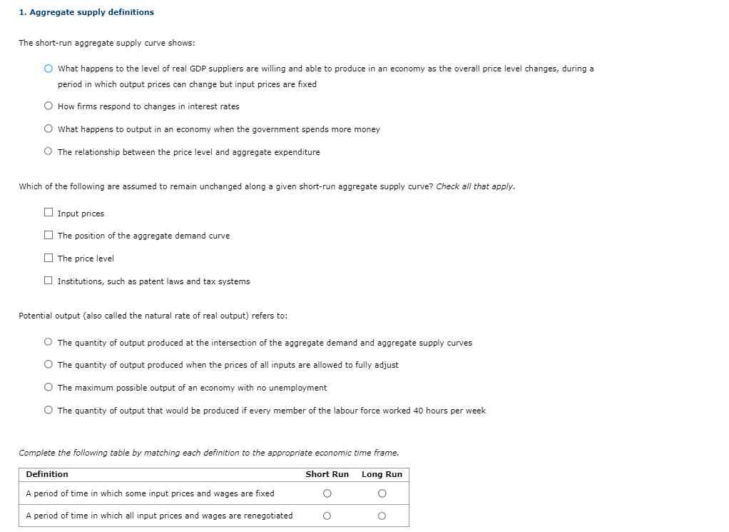 1. Aggregate supply definitions
The short-run aggregate supply curve shows:
O What happens to the level of real GDP suppliers are willing and able to produce in an economy as the overall price level changes, during a
period in which output prices can change but input prices are fixed
O How firms respond to changes in interest rates
O What happens to output in an economy when the government spends more money
O The relationship between the price level and aggregate expenditure
Which of the following are assumed to remain unchanged along a given short-run aggregate supply curve? Check all that apply.
Input prices
The position of the aggregate demand curve
The price level
Institutions, such as patent laws and tax systems
Potential output (also called the natural rate of real output) refers to:
O The quantity of output produced at the intersection of the aggregate demand and aggregate supply curves
O The quantity of output produced when the prices of all inputs are allowed to fully adjust
O The maximum possible output of an economy with no unemployment
O The quantity of output that would be produced if every member of the labour force worked 40 hours per week
Complete the following table by matching each definition to the appropriate economic time frame.
Long Run
O
O
Definition
A period of time in which some input prices and wages are fixed
A period of time in which all input prices and wages are renegotiated
Short Run
O
O