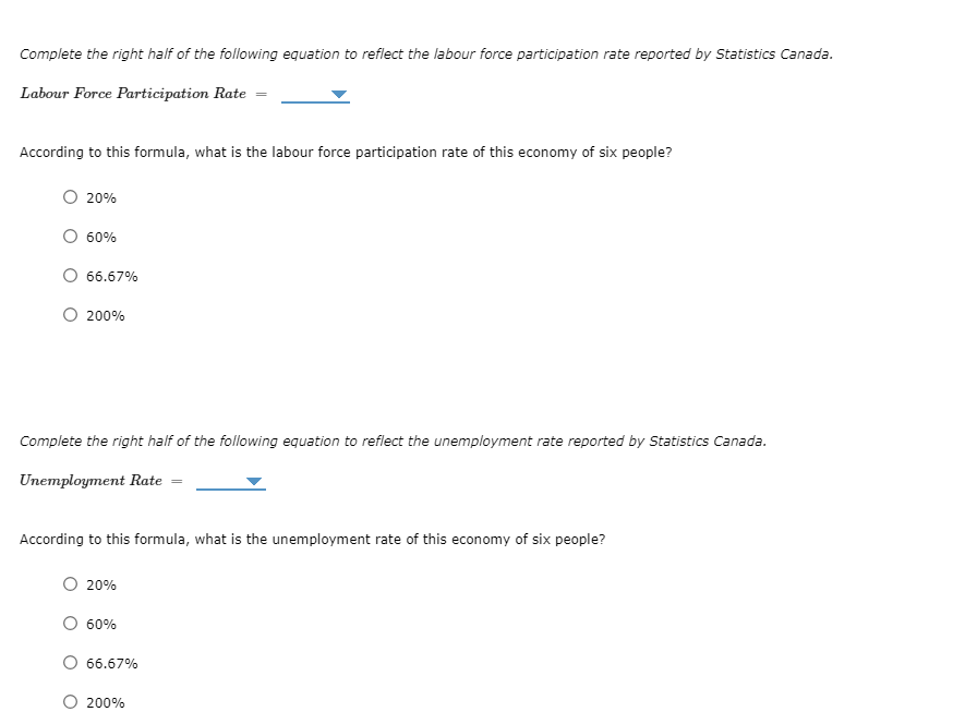 Complete the right half of the following equation to reflect the labour force participation rate reported by Statistics Canada.
Labour Force Participation Rate
According to this formula, what is the labour force participation rate of this economy of six people?
20%
60%
66.67%
200%
Complete the right half of the following equation to reflect the unemployment rate reported by Statistics Canada.
Unemployment Rate
According to this formula, what is the unemployment rate of this economy of six people?
20%
60%
66.67%
200%