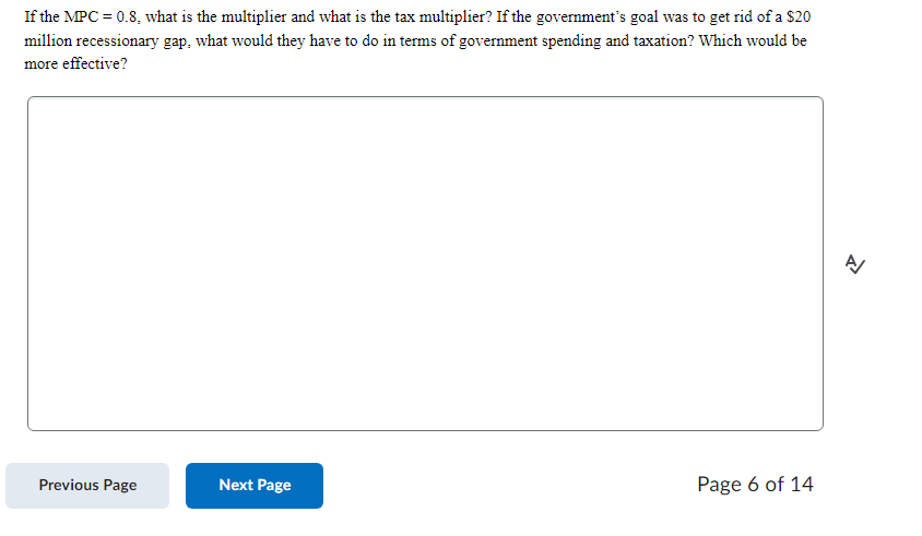 If the MPC = 0.8, what is the multiplier and what is the tax multiplier? If the government's goal was to get rid of a $20
million recessionary gap, what would they have to do in terms of government spending and taxation? Which would be
more effective?
Previous Page
Next Page
Page 6 of 14
신