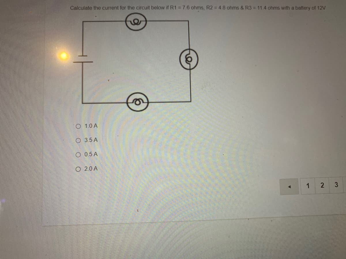 Calculate the current for the circuit below if R1 = 7.6 ohms, R2 = 4.8 ohms & R3 = 11.4 ohms with a battery of 12V
O 1.0 A
O 3.5 A
O 0.5 A
O 2.0 A
1
3
