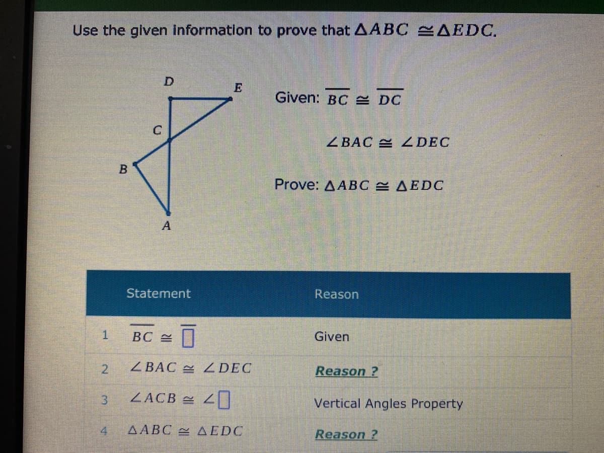 Use the given Information to prove that AABC AEDC.
Given: BC E DC
ZBAC 4DEC
Prove: ДАBC ДЕDС
Statement
Reason
ВС 2
Given
21
ZBAC 4DEC
Reason ?
3
ZACB =
Vertical Angles Property
4.
AABC AEDC
Reason ?
B.
