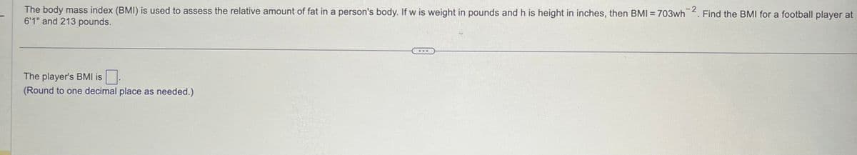 The body mass index (BMI) is used to assess the relative amount of fat in a person's body. If w is weight in pounds and h is height in inches, then BMI = 703wh2. Find the BMI for a football player at
6'1" and 213 pounds.
The player's BMI is
(Round to one decimal place as needed.)
***