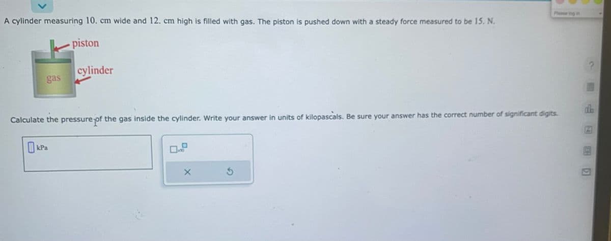 A cylinder measuring 10. cm wide and 12. cm high is filled with gas. The piston is pushed down with a steady force measured to be 15. N.
piston
gas
cylinder
kPa
Calculate the pressure of the gas inside the cylinder. Write your answer in units of kilopascals. Be sure your answer has the correct number of significant digits.
×10
X
Please log in
S
P
dh