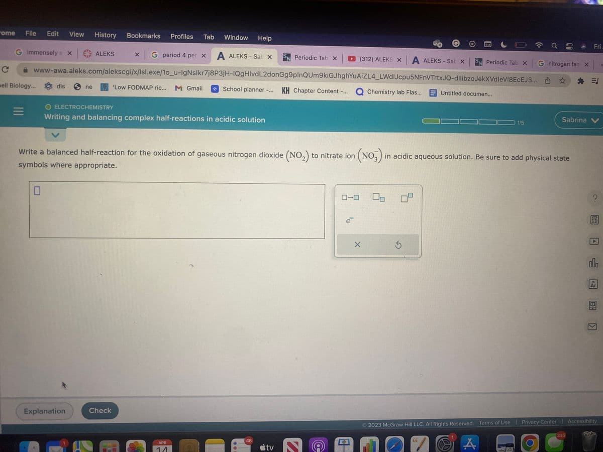 rome File Edit View History Bookmarks Profiles Tab Window Help
G immensely s X
x | ALEKS x G period 4 per x A ALEKS-Sab X S Periodic Tab X
www-awa.aleks.com/alekscgi/x/Isl.exe/10_u-IgNslkr7j8P3jH-IQgHIvdL2donGg9plnQUm9kiGJhghYuAiZL4_LWdlJcpu5NFnVTrtxJQ-dllibzoJekXVdleVI8ECEJ3...
KH Chapter Content -... Q Chemistry lab Flas...
Chemistry lab Flas... Untitled documen...
School planner -... KH Chapter Content -...
с
bell Biology... dis ne
=
0
O ELECTROCHEMISTRY
Writing and balancing complex half-reactions in acidic solution
'Low FODMAP ric... Mc Gmail
Explanation
Check
APR
11
O
Write a balanced half-reaction for the oxidation of gaseous nitrogen dioxide (NO₂) to nitrate ion (NO₂) in acidic aqueous solution. Be sure to add physical state
symbols where appropriate.
48
tv
S
0-0
(312) ALEKS X A ALEKS - Sab X
e
X
Ś
EX
D 67
4.
9 8
Periodic Tab x G nitrogen far x
☆
1/5
Fri
Sabrina V
=J
335
000
2023 McGraw Hill LLC. All Rights Reserved. Terms of Use | Privacy Center | Accessibility
18
Ar
>