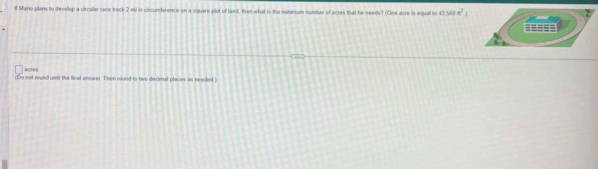 If Mario plans to develop a circular race track 2 mi in circumference on a square plot of land, then what is the minimum number of acres that he needs? (One acre is equal to 43,560 ft².)
acres
(Do not round until the final answer. Then round to two decimal places as needed.)
***