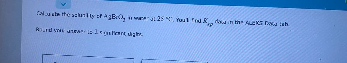 Calculate the solubility of AgBrO3 in water at 25 °C. You'll find K data in the ALEKS Data tab.
Round your answer to 2 significant digits.