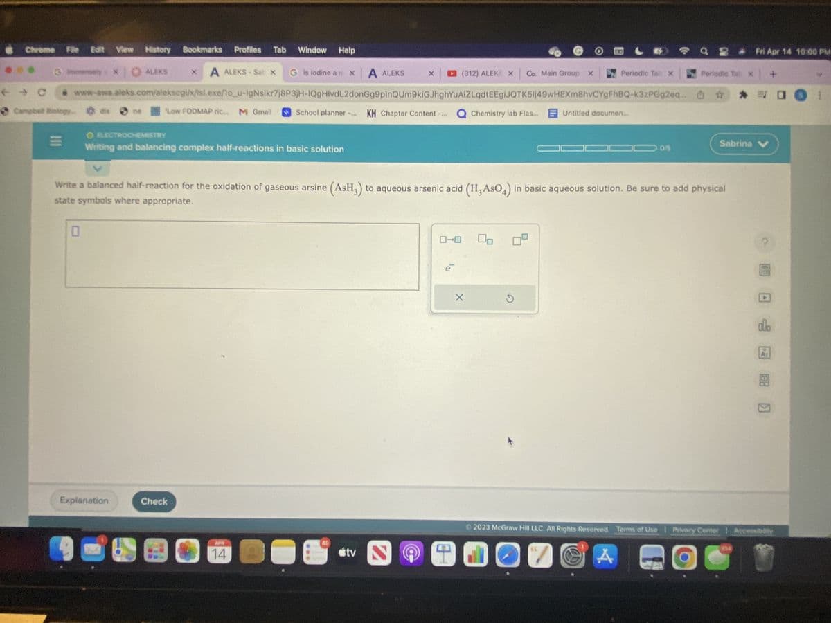 Chrome File Edit View History Bookmarks
Gimmensely
|||
* ALEKS
0
ne
Explanation
Profiles
A ALEKS-Sat
Low FODMAP ric M Gmail
Check
Tab
Window Help
G is lodine a mx A ALEKS
@ www-awa.aleks.com/alekscgi/x/isl.exe/1o_u-IgNslkr7j8P3jH-IQgHlvdL2donGg9pinQUm9kiGJhghYuAIZLqdtEEgiJQTK5Ij49wHEXm8hvCYgFhBQ-k3zPGg2eq
Campbell Biology.
KH Chapter Content -... Q Chemistry lab Flas... Untitled documen....
X
O ELECTROCHEMISTRY
Writing and balancing complex half-reactions in basic solution
APRI
14
School planner
Write a balanced half-reaction for the oxidation of gaseous arsine (AsH₂) to aqueous arsenic acid (H₂ASO4) in basic aqueous solution. Be sure to add physical
state symbols where appropriate.
48
X ☐ (312) ALEKS X Co. Main Group X
tv
2
B
X
Periodic Tab X
C
A
Q 2 Fri Apr 14 10:00 PM
Periodic Tab x | +
** O
Sabrina V
alo
2023 McGraw Hill LLC. All Rights Reserved. Terms of Use | Pivacy Center | Accessibility
SU
989