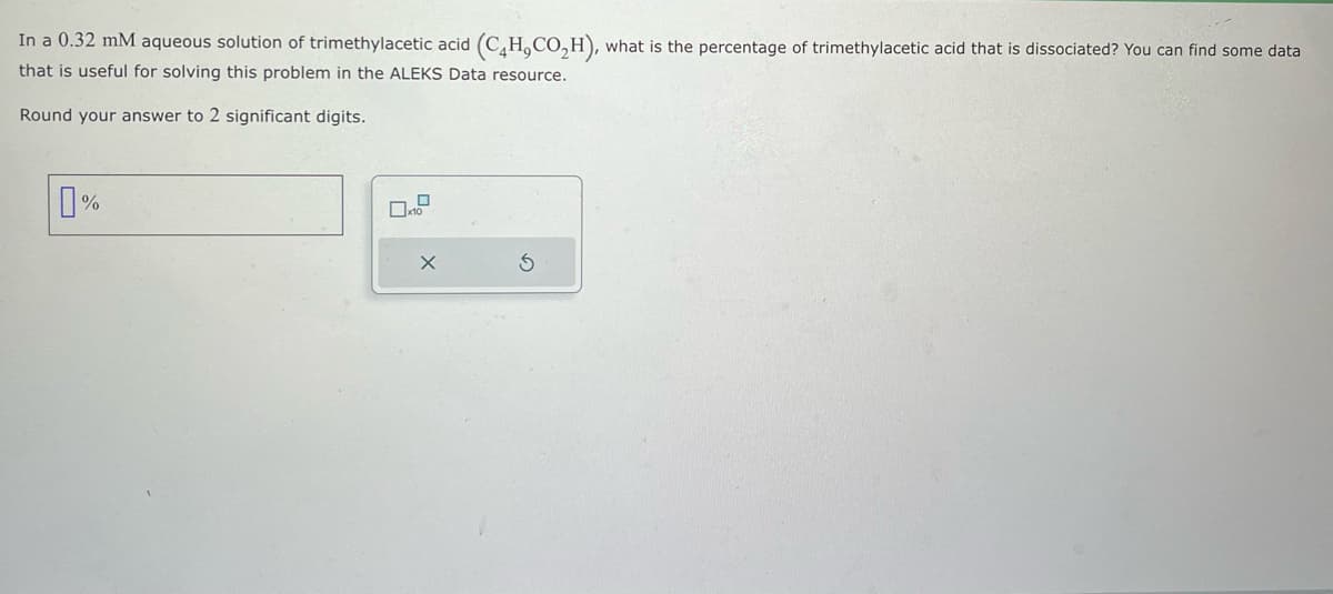 In a 0.32 mM aqueous solution of trimethylacetic acid (C4H,CO₂H), what is the percentage of trimethylacetic acid that is dissociated? You can find some data
that is useful for solving this problem in the ALEKS Data resource.
Round your answer to 2 significant digits.
%
0
x10