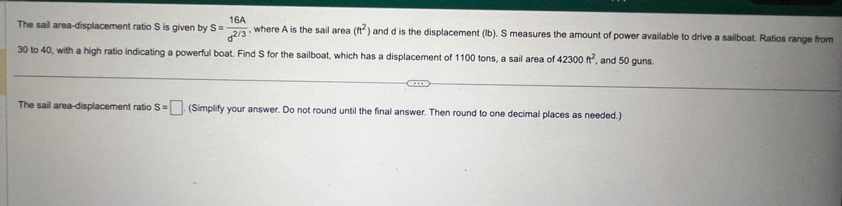 16A
The sail area-displacement ratio S is given by S =
where A is the sail area (ft2) and d is the displacement (lb). S measures the amount of power available to drive a sailboat. Ratios range from
30 to 40, with a high ratio indicating a powerful boat. Find S for the sailboat, which has a displacement of 1100 tons, a sail area of 42300 ft², and 50 guns.
2/3
The sail area-displacement ratio S =
(Simplify your answer. Do not round until the final answer. Then round to one decimal places as needed.)