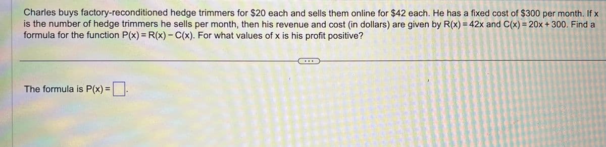 Charles buys factory-reconditioned hedge trimmers for $20 each and sells them online for $42 each. He has a fixed cost of $300 per month. If x
is the number of hedge trimmers he sells per month, then his revenue and cost (in dollars) are given by R(x) = 42x and C(x) = 20x + 300. Find a
formula for the function P(x) = R(x)-C(x). For what values of x is his profit positive?
The formula is P(x) = .