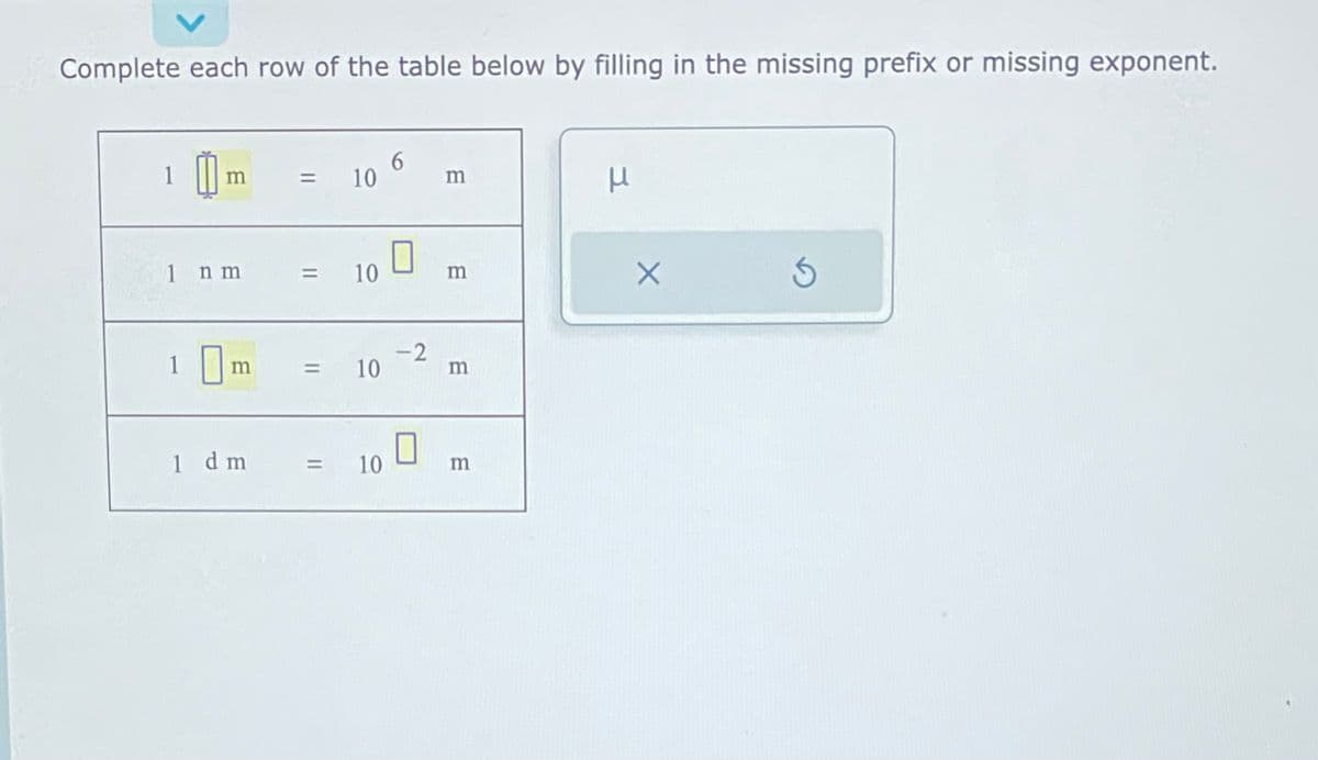 Complete each row of the table below by filling in the missing prefix or missing exponent.
1
m
1 nm
10
m
1 dm
- 10
=
=
10
= 10
10
6
-2
m
m
m
m
μ
X
S