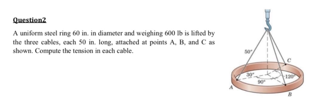 Question2
A uniform steel ring 60 in. in diameter and weighing 600 lb is lifted by
the three cables, each 50 in. long, attached at points A, B, and C as
shown. Compute the tension in each cable.
50"
30
90°
с
120
B