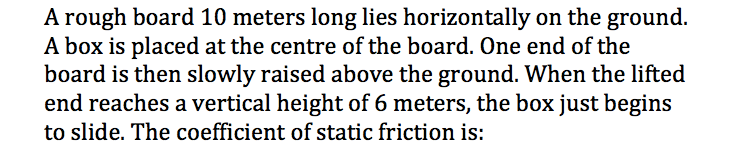 A rough board 10 meters long lies horizontally on the ground.
A box is placed at the centre of the board. One end of the
board is then slowly raised above the ground. When the lifted
end reaches a vertical height of 6 meters, the box just begins
to slide. The coefficient of static friction is:
