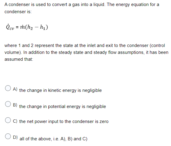 A condenser is used to convert a gas into a liquid. The energy equation for a
condenser is:
Qcv = m(h₂ h₁)
where 1 and 2 represent the state at the inlet and exit to the condenser (control
volume). In addition to the steady state and steady flow assumptions, it has been
assumed that:
A) the change in kinetic energy is negligible
OB) the change in potential energy is negligible
OC) the net power input to the condenser is zero
OD) all of the above, i.e. A), B) and C)