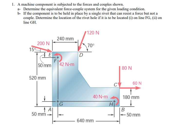 1. A machine component is subjected to the forces and couples shown.
a- Determine the equivalent force-couple system for the given loading condition.
b- If the component is to be held in place by a single rivet that can resist a force but not a
couple. Determine the location of the rivet hole if it is to be located (i) on line FG, (ii) on
line GH.
120 N
240 mm
200 N
70°
15
D
Fi
50 mm
42 N-m
80 N
520 mm
C
60 N
180 mm
Hi
40 N-m
G
В
50 mm
50 mm
640 mm
