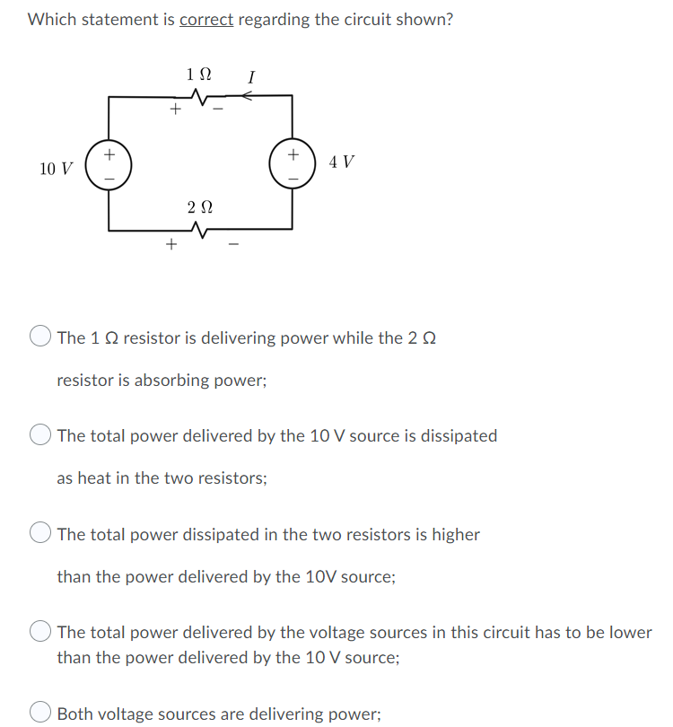 Which statement is correct regarding the circuit shown?
1N
I
4 V
10 V
2 0
The 1 Q resistor is delivering power while the 2 Q
resistor is absorbing power;
The total power delivered by the 10 V source is dissipated
as heat in the two resistors;
O The total power dissipated in the two resistors is higher
than the power delivered by the 10V source;
The total power delivered by the voltage sources in this circuit has to be lower
than the power delivered by the 10 V source;
Both voltage sources are delivering power;
+
