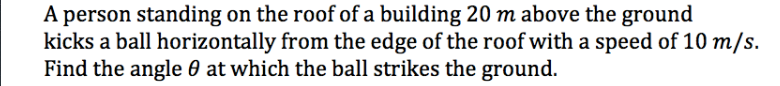 A person standing on the roof of a building 20 m above the ground
kicks a ball horizontally from the edge of the roof with a speed of 10 m/s.
Find the angle 0 at which the ball strikes the ground.
