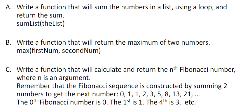 A. Write a function that will sum the numbers in a list, using a loop, and
return the sum.
sumList(theList)
B. Write a function that will return the maximum of two numbers.
max(firstNum, secondNum)
C. Write a function that will calculate and return the nth Fibonacci number,
where n is an argument.
Remember that the Fibonacci sequence is constructed by summing 2
numbers to get the next number: 0, 1, 1, 2, 3, 5, 8, 13, 21, ...
The 0th Fibonacci number is 0. The 1st is 1. The 4th is 3. etc.