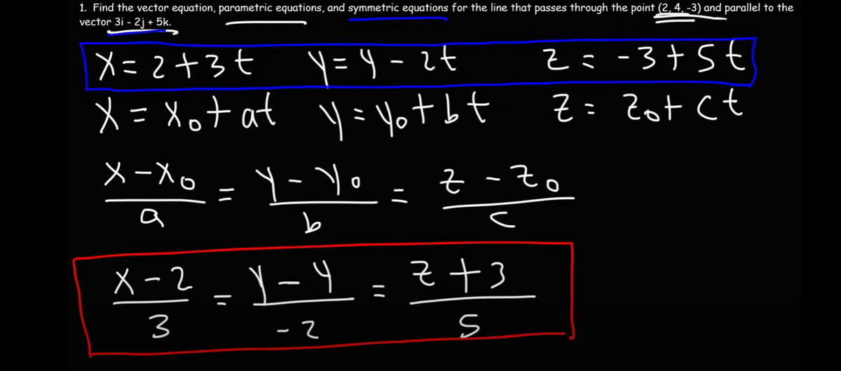 1. Find the vector equation, parametric equations, and symmetric equations for the line that passes through the point (2, 4, -3) and parallel to the
vector 3i - 2j +5k.
X=2+3+
y=y=2+
x= xot at y = yot bt
x-xo
a
Y-Yo
b
X-2-Y-Y
x=²
=
3
-2
=
2=-3+5€
Z = Zot ct
z - Zo
c
z +3
S