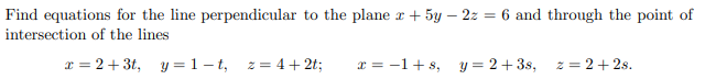 Find equations for the line perpendicular to the plane z + 5y - 2z = 6 and through the point of
intersection of the lines
x=2+3t, y=1-t, z = 4+2t;
x = −1+s, y = 2+3s, z = 2+2s.